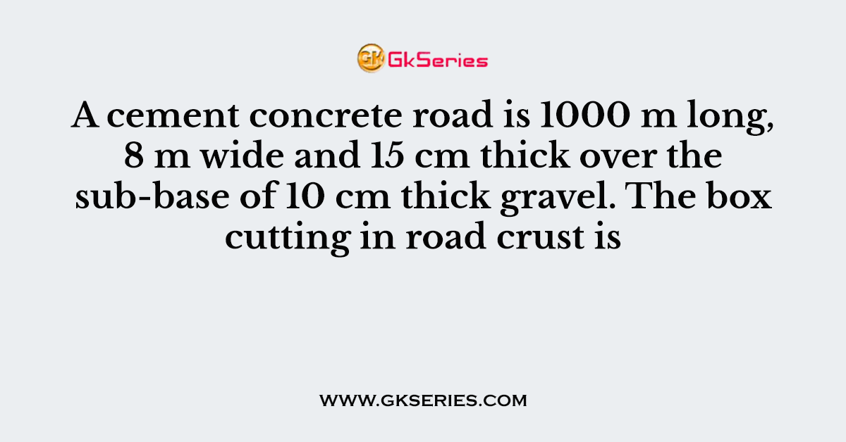 A cement concrete road is 1000 m long, 8 m wide and 15 cm thick over the sub-base of 10 cm thick gravel. The box cutting in road crust is