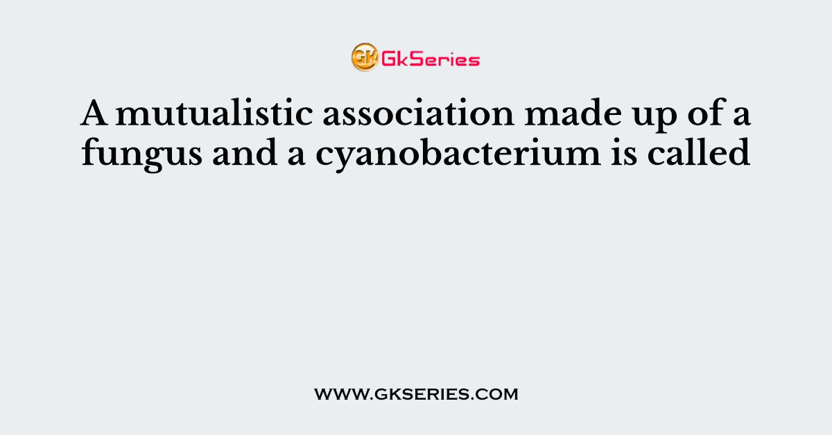 A mutualistic association made up of a fungus and a cyanobacterium is called