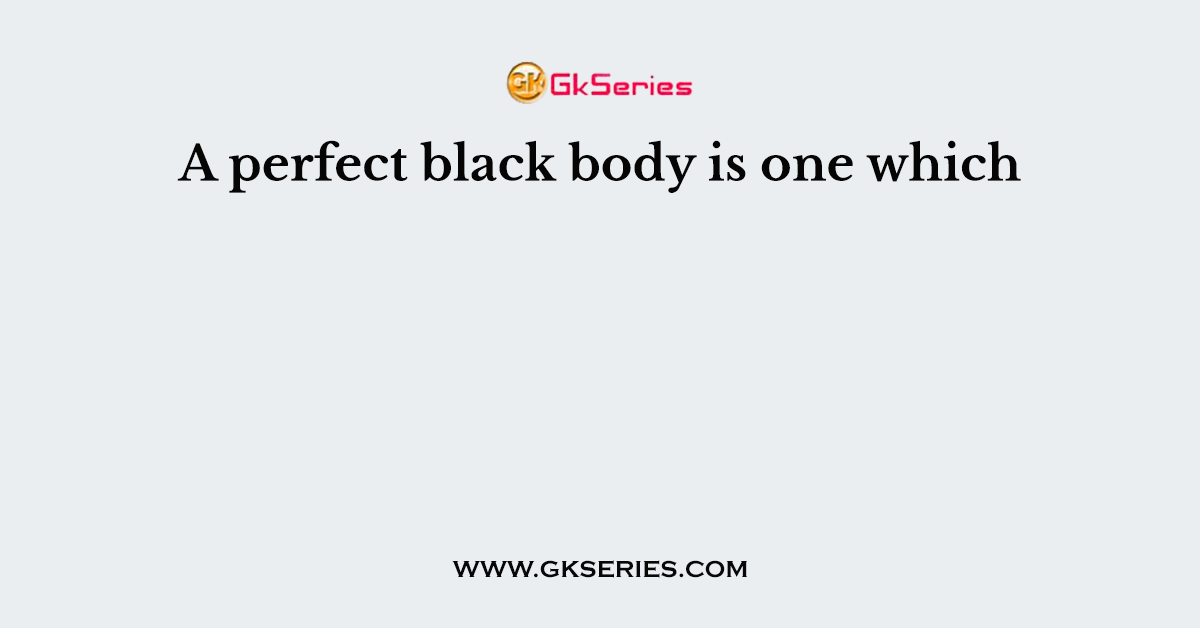 A perfect black body is one which