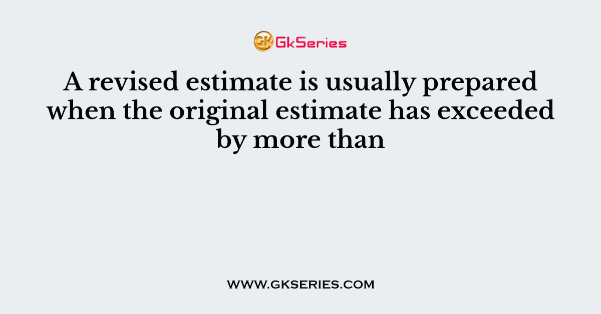 A revised estimate is usually prepared when the original estimate has exceeded by more than