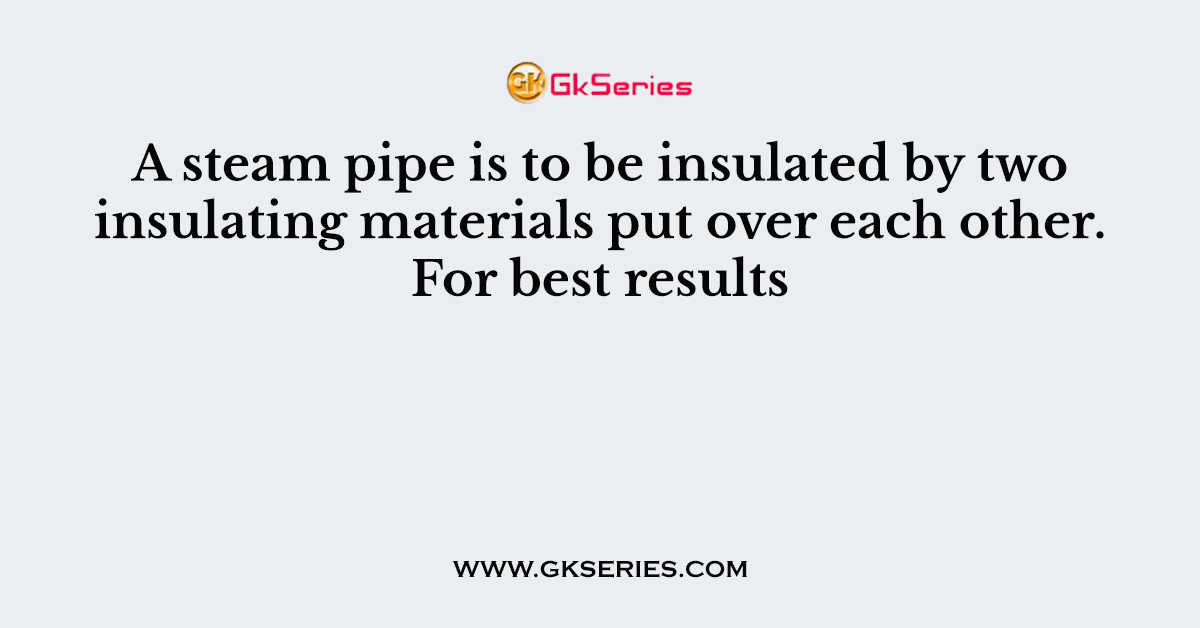 A steam pipe is to be insulated by two insulating materials put over each other. For best results
