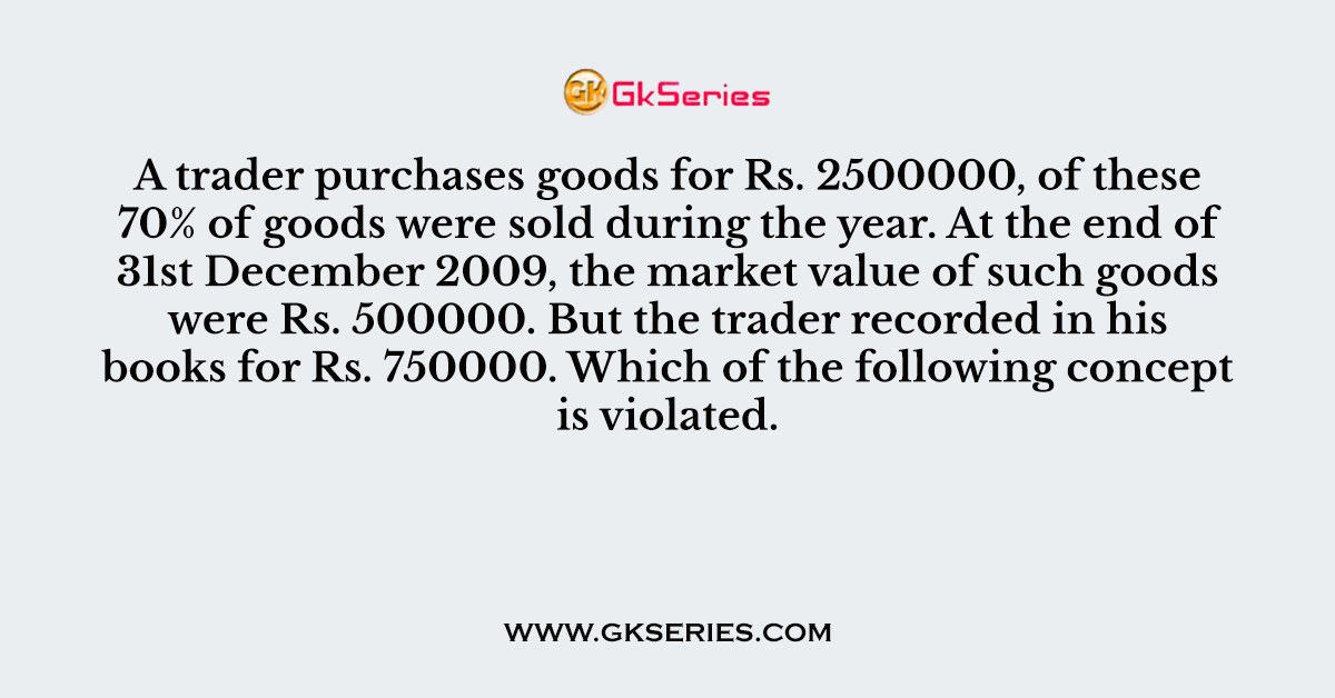 A trader purchases goods for Rs. 2500000, of these 70% of goods were sold during the year. At the end of 31st December 2009, the market value of such goods were Rs. 500000. But the trader recorded in his books for Rs. 750000. Which of the following concept is violated.