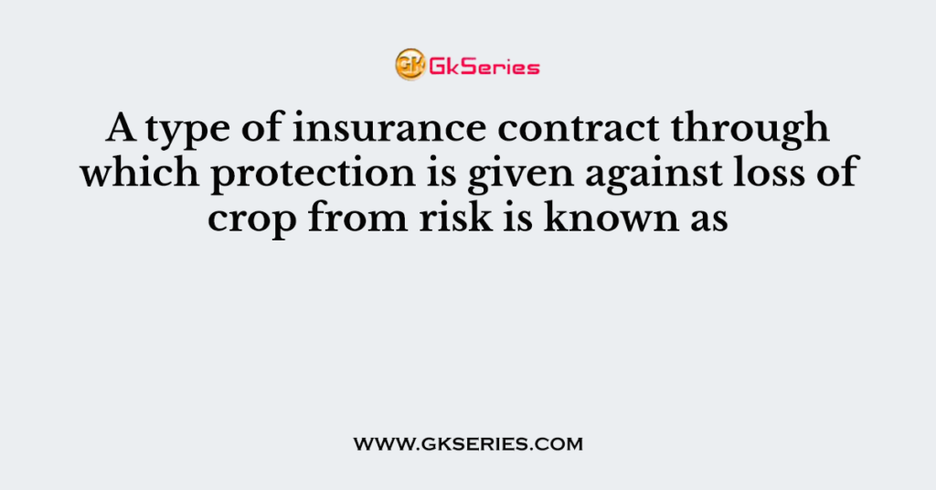 A type of insurance contract through which protection is given against loss of crop from risk is known as