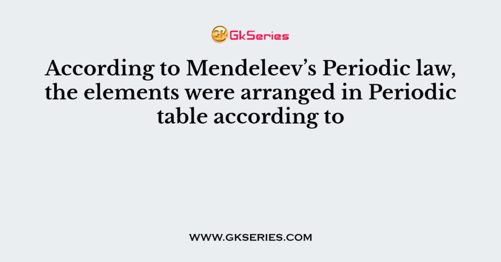 According to Mendeleev’s Periodic law, the elements were arranged in Periodic table according to