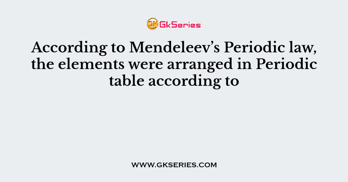 According to Mendeleev’s Periodic law, the elements were arranged in Periodic table according to