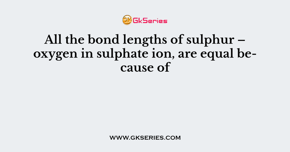 All the bond lengths of sulphur – oxygen in sulphate ion, are equal because of