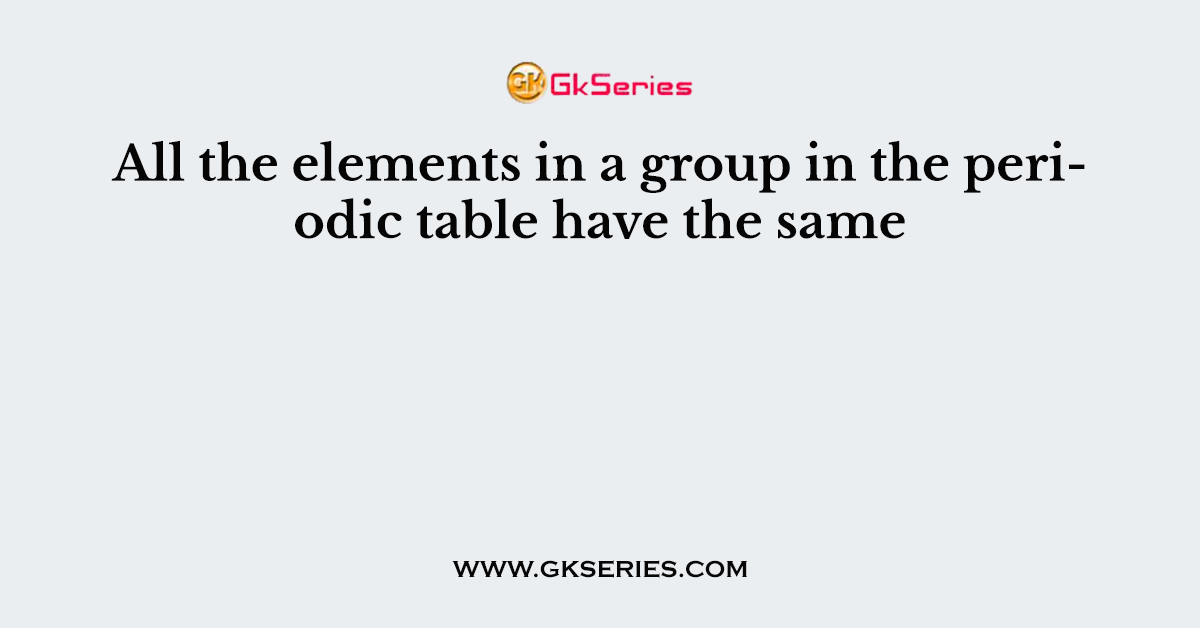 All the elements in a group in the periodic table have the same