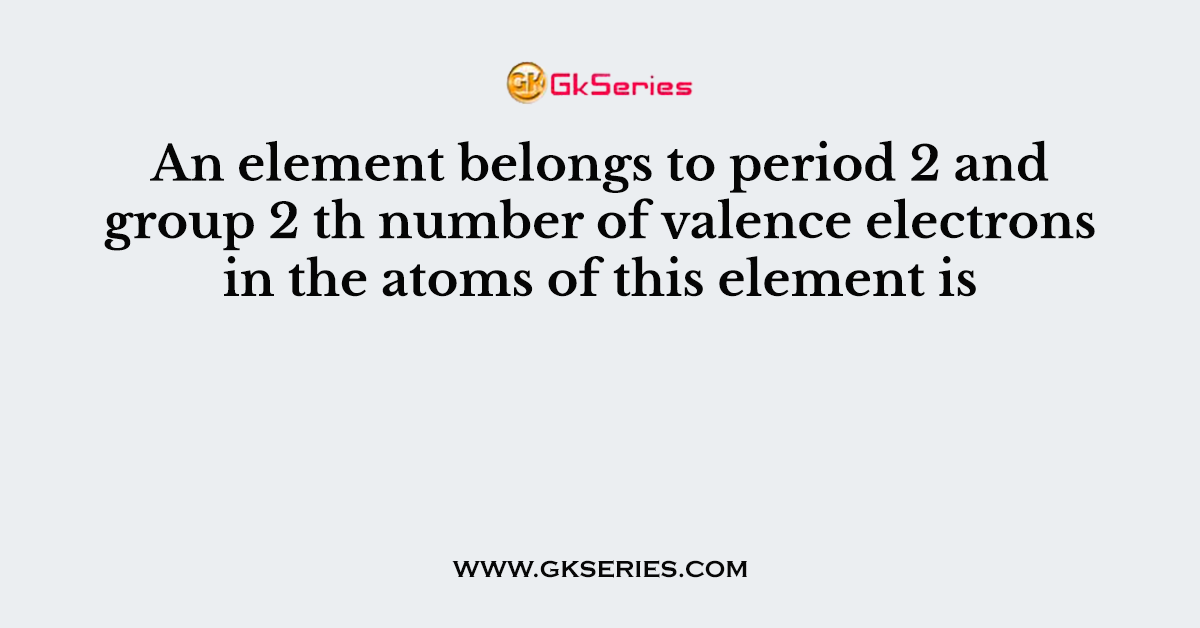 An element belongs to period 2 and group 2 th number of valence electrons in the atoms of this element is