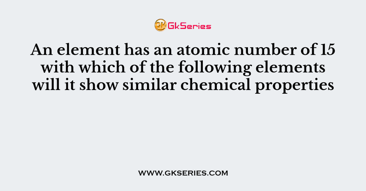 An element has an atomic number of 15 with which of the following elements will it show similar chemical properties
