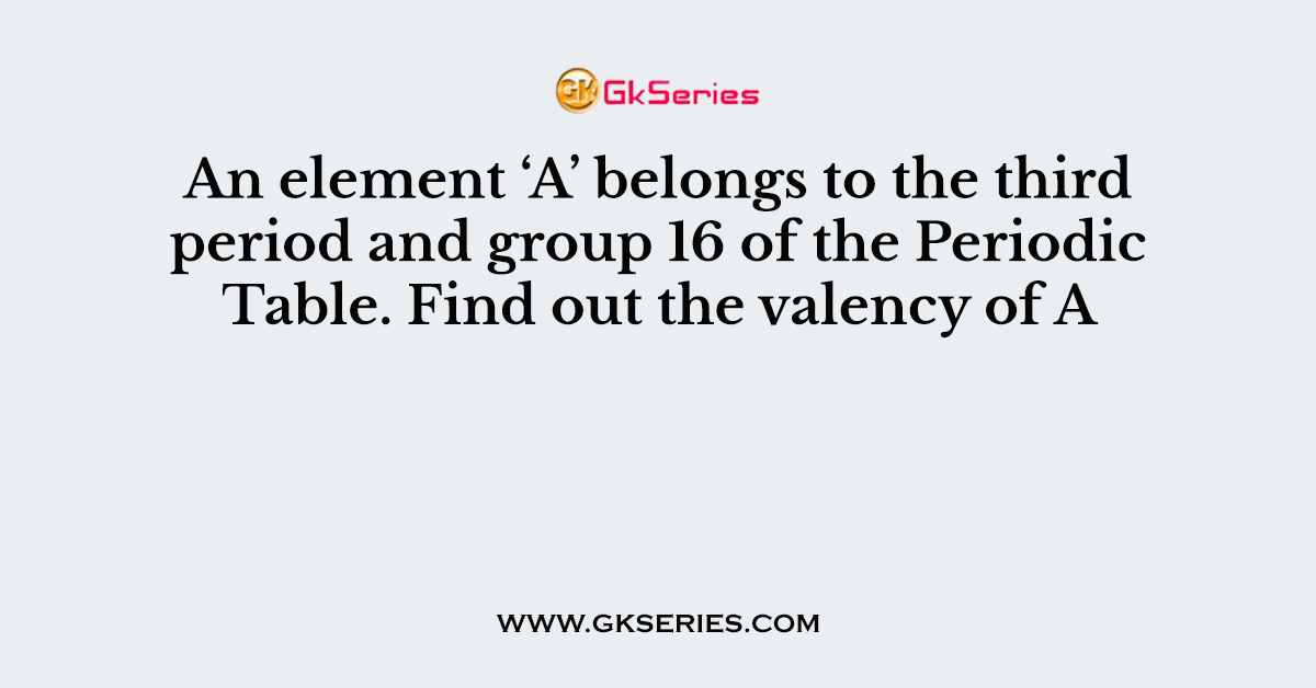 An element ‘A’ belongs to the third period and group 16 of the Periodic Table. Find out the valency of A