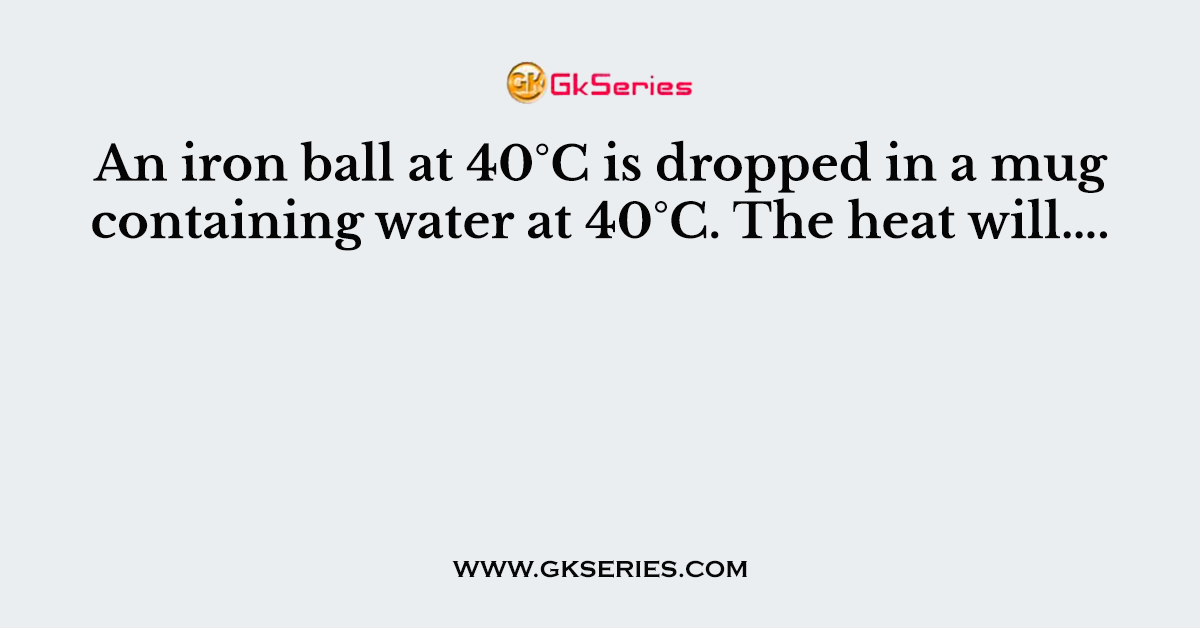 An iron ball at 40°C is dropped in a mug containing water at 40°C. The heat will….