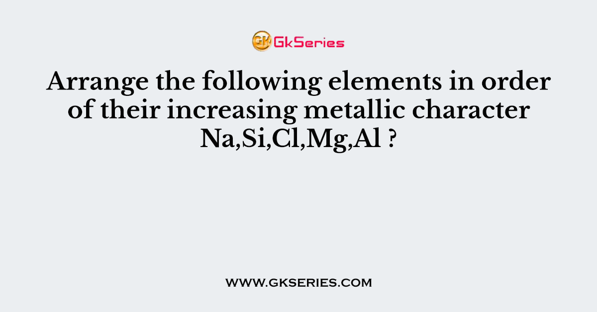 Arrange the following elements in order of their increasing metallic character Na,Si,Cl,Mg,Al ?