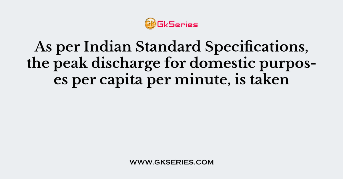 As per Indian Standard Specifications, the peak discharge for domestic purposes per capita per minute, is taken