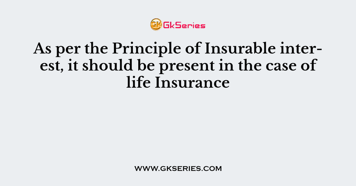 As per the Principle of Insurable interest, it should be present in the case of life Insurance