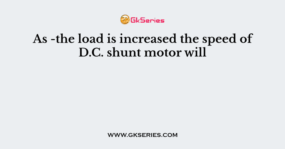 As -the load is increased the speed of D.C. shunt motor will