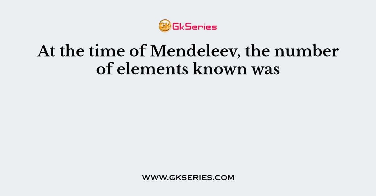 At the time of Mendeleev, the number of elements known was