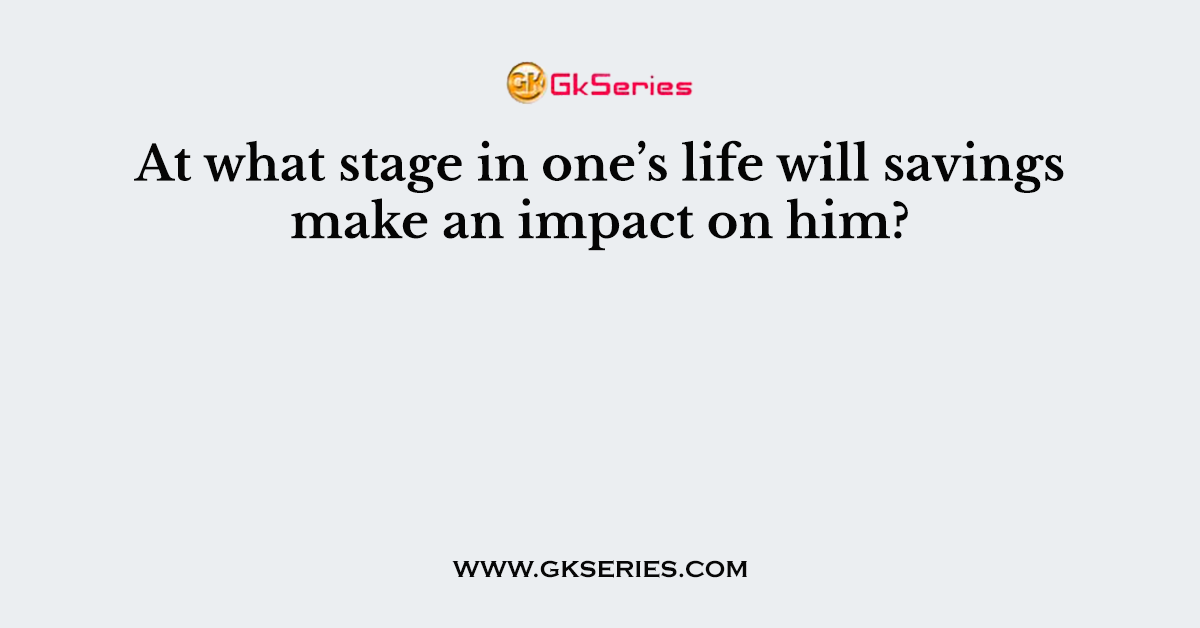 At what stage in one’s life will savings make an impact on him?        