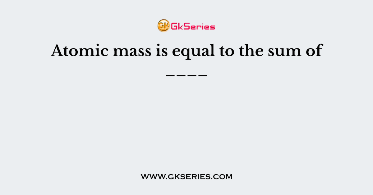 Atomic mass is equal to the sum of ____