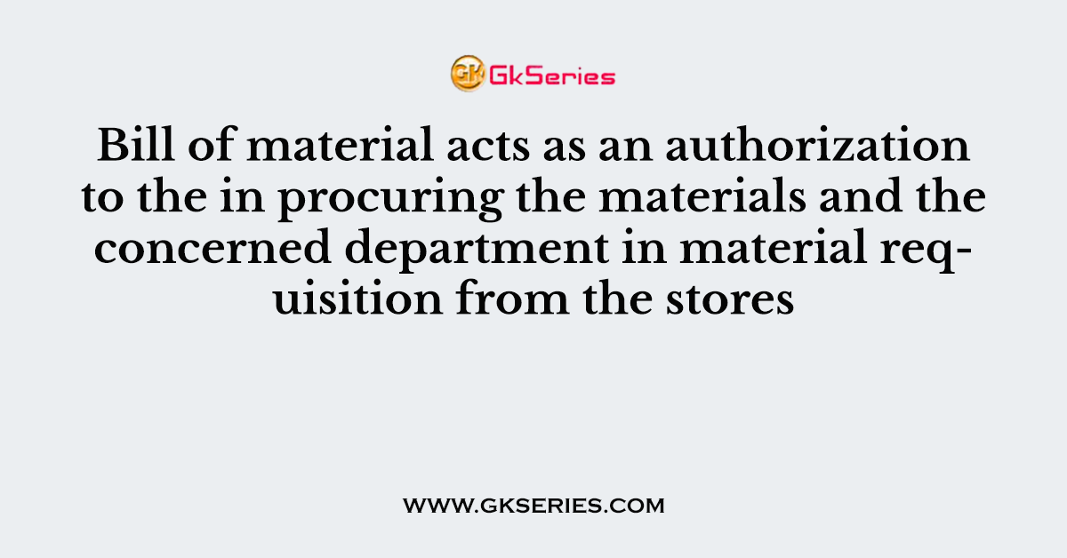 Bill of material acts as an authorization to the in procuring the materials and the concerned department in material requisition from the stores