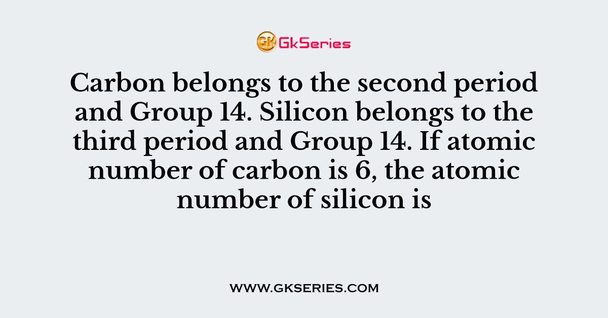 Carbon belongs to the second period and Group 14. Silicon belongs to the third period and Group 14. If atomic number of carbon is 6, the atomic number of silicon is