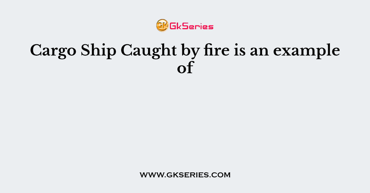 Cargo Ship Caught by fire is an example of