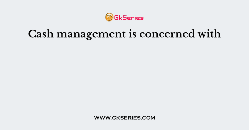 Cash management is concerned with