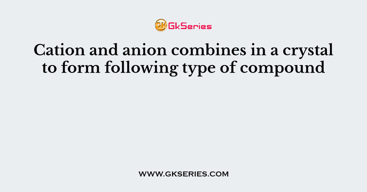 Cation and anion combines in a crystal to form following type of compound