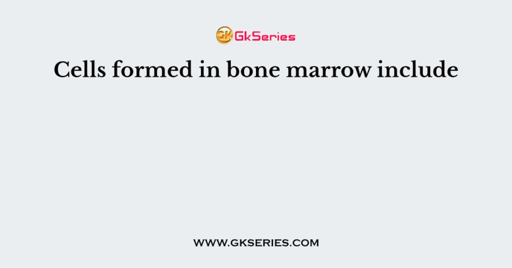 Cells formed in bone marrow include