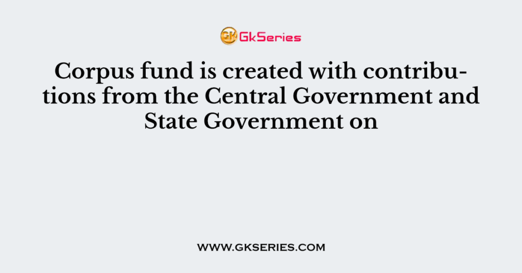 Corpus fund is created with contributions from the Central Government and State Government on