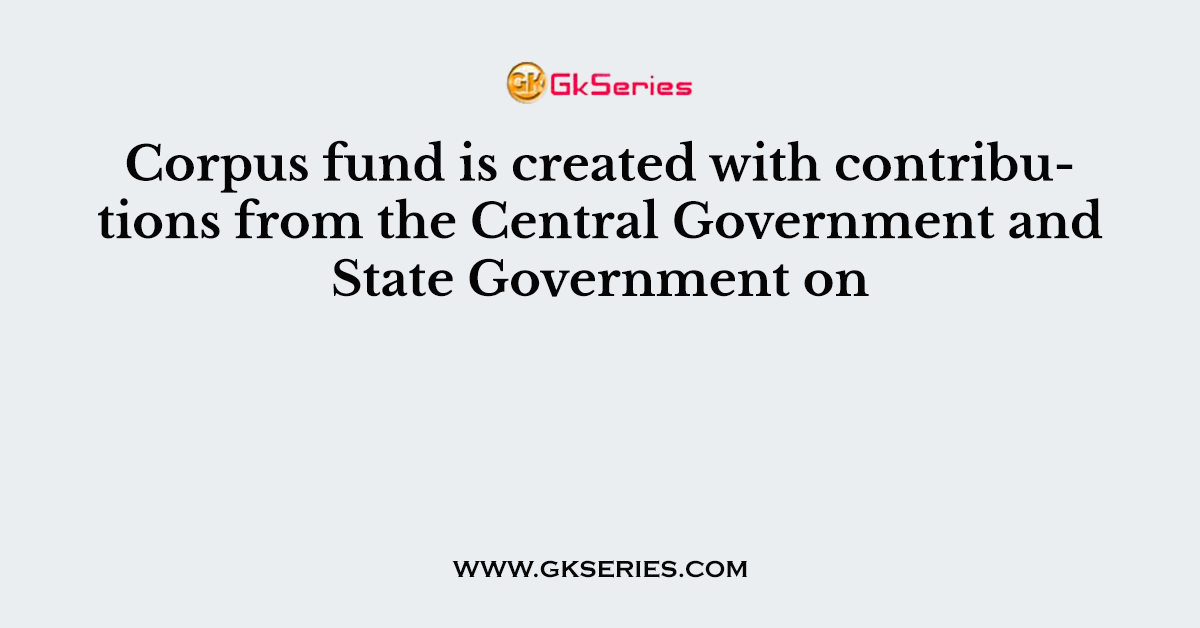 Corpus fund is created with contributions from the Central Government and State Government on