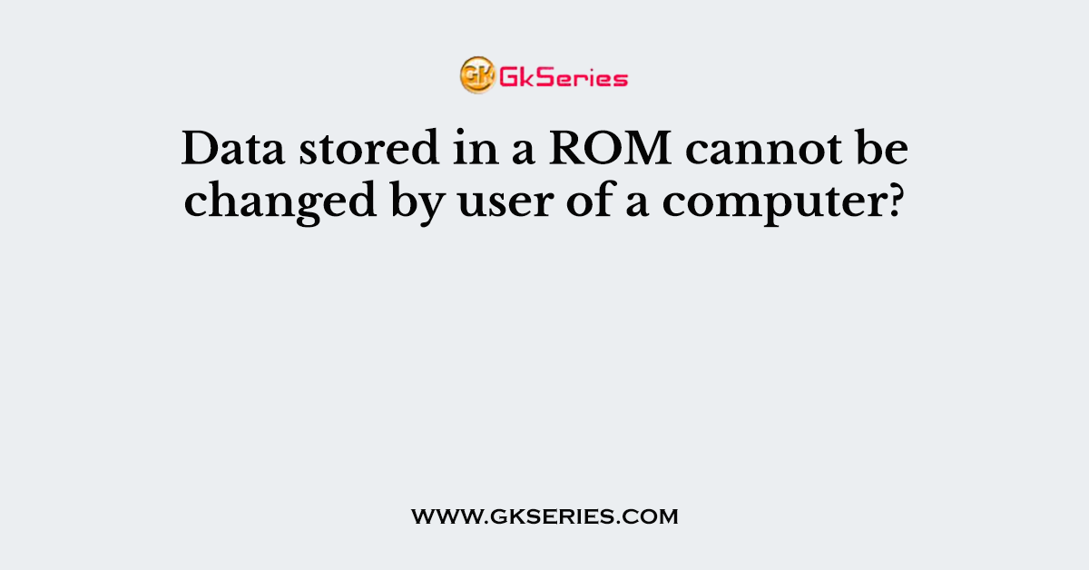 Data stored in a ROM cannot be changed by user of a computer?