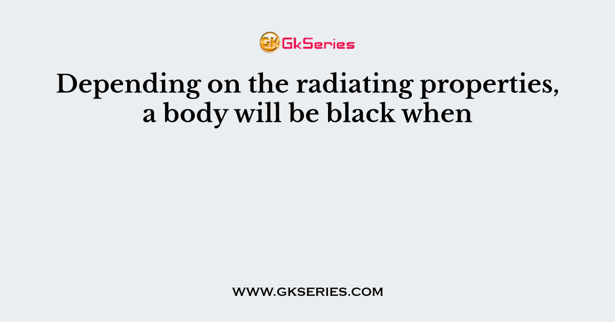Depending on the radiating properties, a body will be black when
