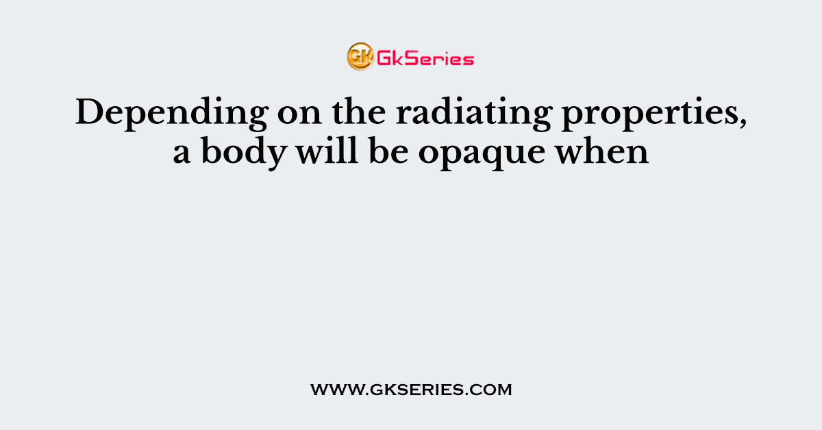 Depending on the radiating properties, a body will be opaque when