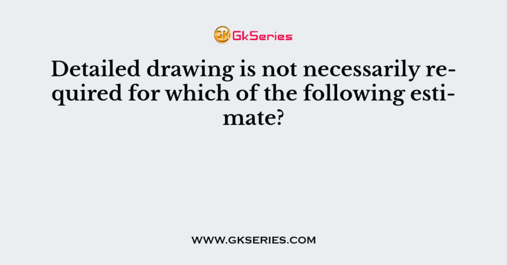 Detailed drawing is not necessarily required for which of the following estimate?