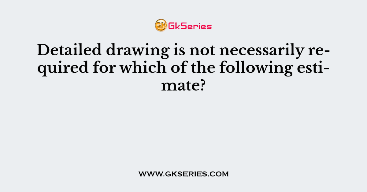 Detailed drawing is not necessarily required for which of the following estimate?