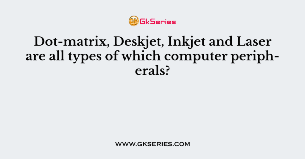 Dot-matrix, Deskjet, Inkjet and Laser are all types of which computer peripherals?