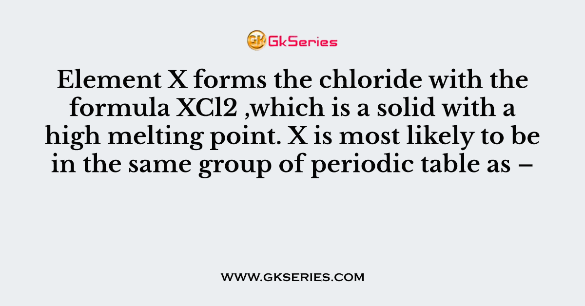 Element X forms the chloride with the formula XCl2 ,which is a solid with a high melting point. X is most likely to be in the same group of periodic table as –