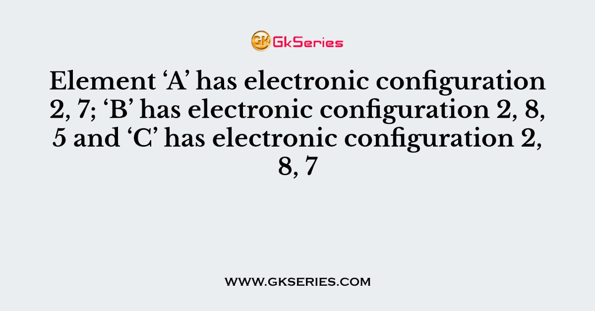Element ‘A’ has electronic configuration 2, 7; ‘B’ has electronic configuration 2, 8, 5 and ‘C’ has electronic configuration 2, 8, 7