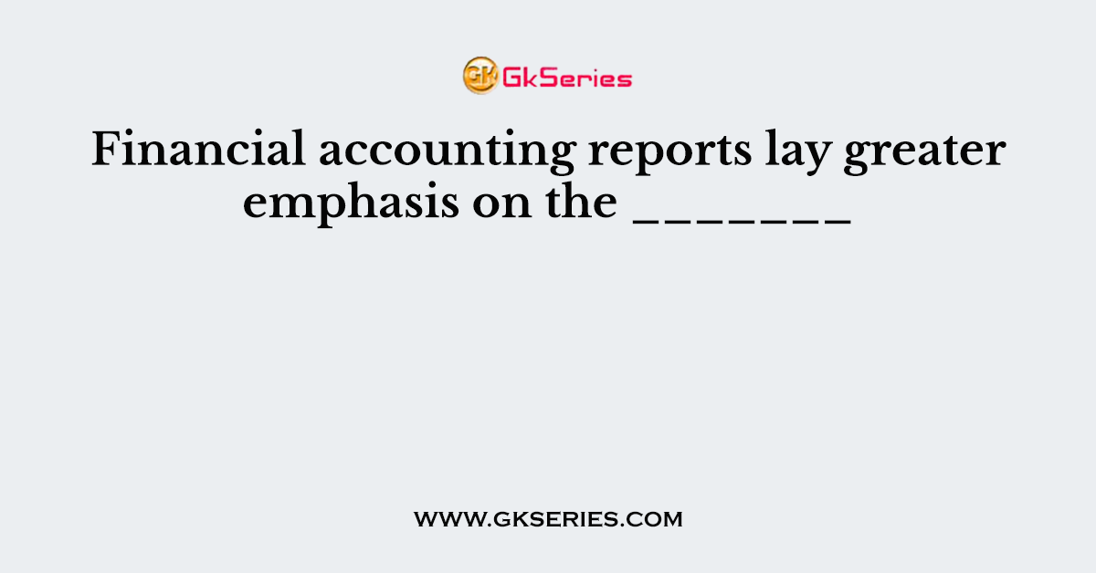Financial accounting reports lay greater emphasis on the _______