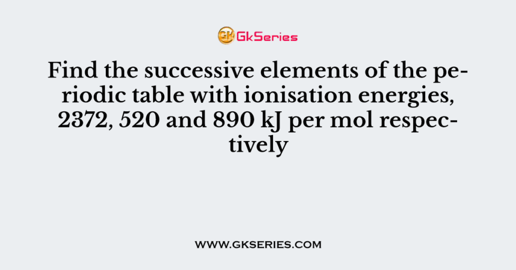 Find the successive elements of the periodic table with ionisation energies, 2372, 520 and 890 kJ per mol respectively