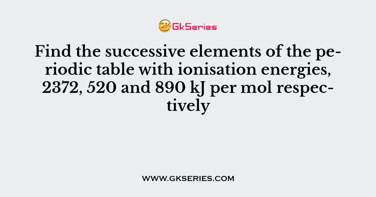 Find the successive elements of the periodic table with ionisation energies, 2372, 520 and 890 kJ per mol respectively