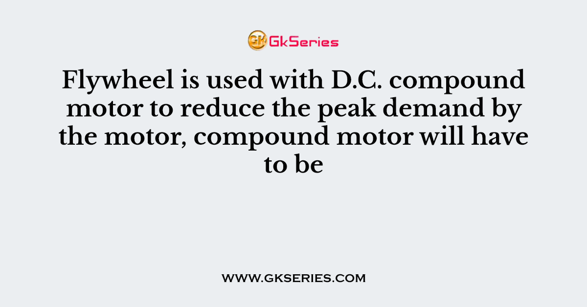 Flywheel is used with D.C. compound motor to reduce the peak demand by the motor, compound motor will have to be