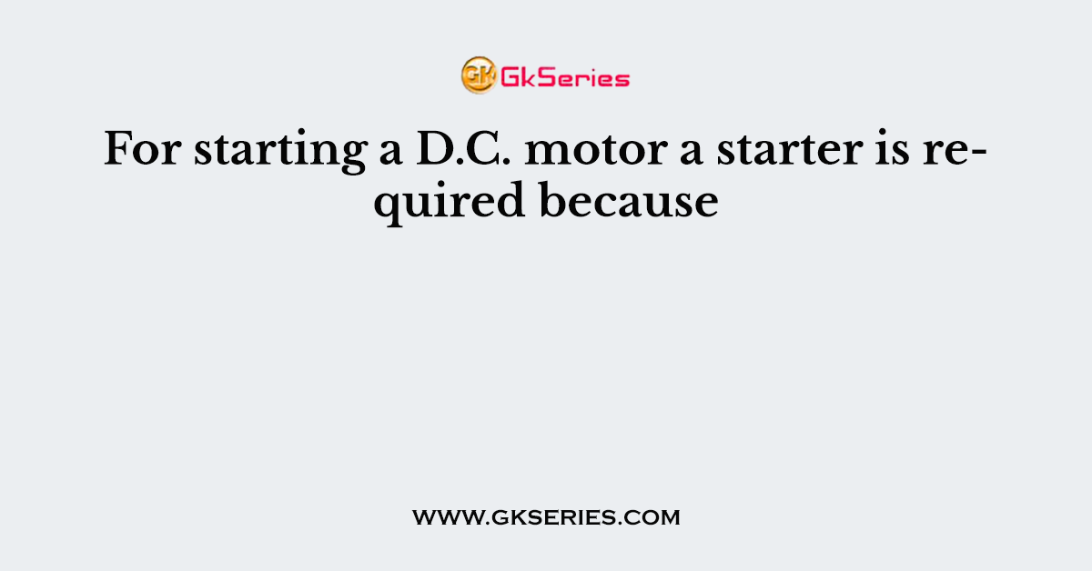 For starting a D.C. motor a starter is required because