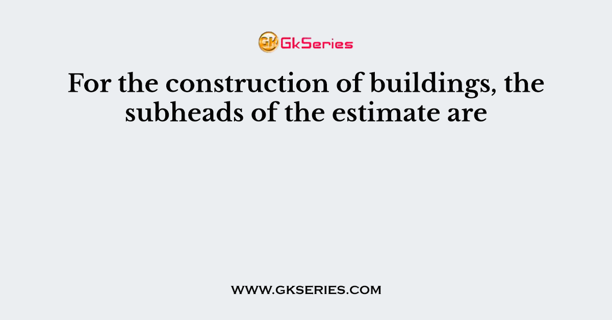 For the construction of buildings, the subheads of the estimate are