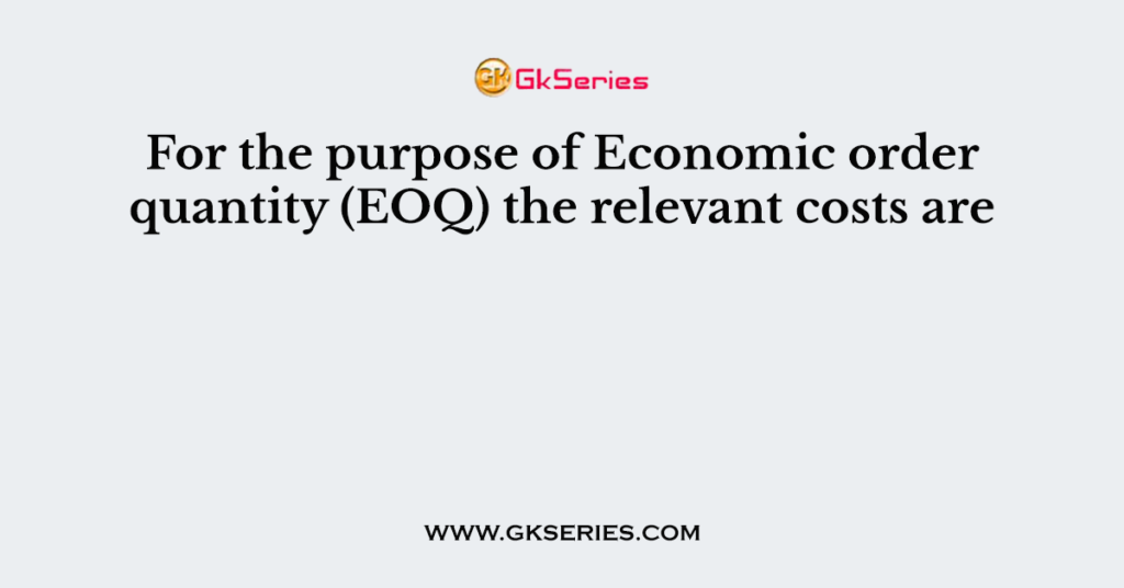 For the purpose of Economic order quantity (EOQ) the relevant costs are