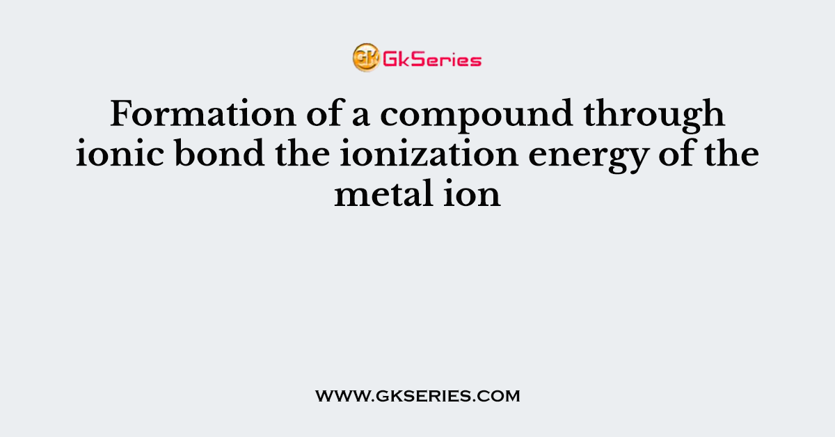 Formation of a compound through ionic bond the ionization energy of the metal ion