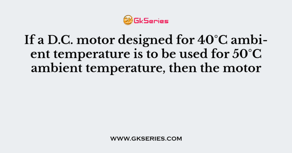 If a D.C. motor designed for 40°C ambient temperature is to be used for 50°C ambient temperature, then the motor