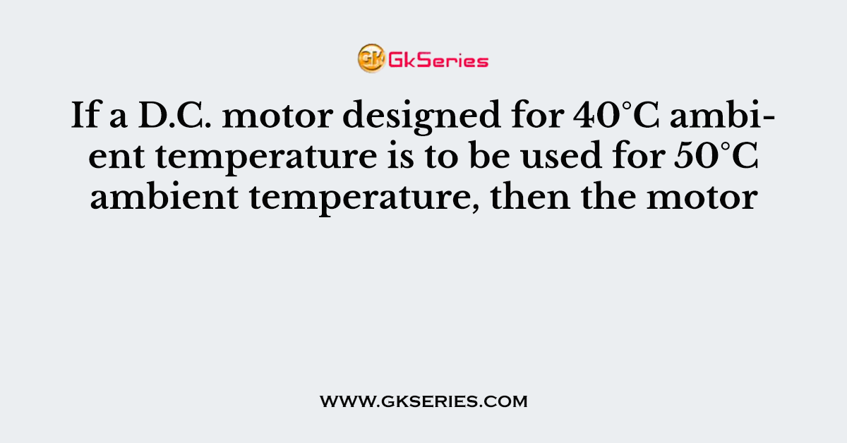If a D.C. motor designed for 40°C ambient temperature is to be used for 50°C ambient temperature, then the motor