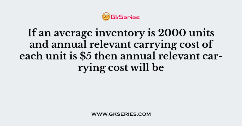 If an average inventory is 2000 units and annual relevant carrying cost of each unit is $5 then annual relevant carrying cost will be