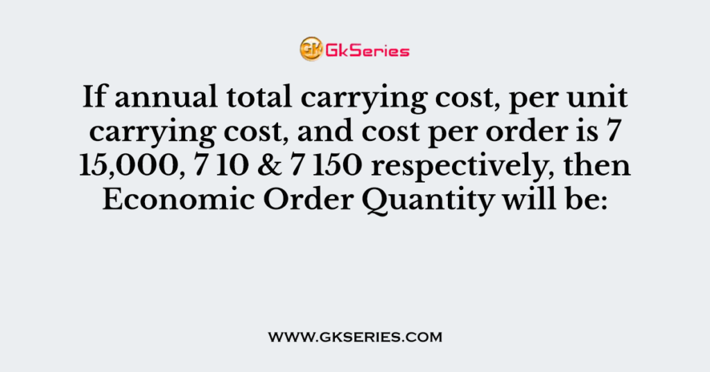 If annual total carrying cost, per unit carrying cost, and cost per order is 7 15,000, 7 10 & 7 150 respectively, then Economic Order Quantity will be: